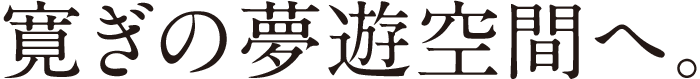 寛ぎの無遊空間へ。