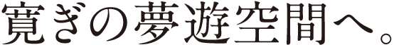 寛ぎの無遊空間へ。